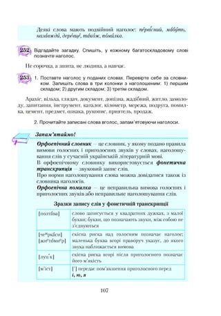 Деякі слова мають подвійний наголос: первісний, мабуть,
назавжди, деревце, також, помилка.
Відгадайте загадку. Спишіть, у кожному багатоскладовому слові
позначте наголос.
Не сорочка, а зшита, не людина, а навчає.
1. Поставте наголос у поданих словах. Перевірте себе за словни­
ком. Запишіть слова в три колонки з наголошеним: 1) першим
складом; 2) другим складом; 3) третім складом.
Арахіс, вільха, глядач, документ, допізна, жадібний, житло, замоло­
ду, запитання, інструмент, каталог, кілометр, мережа, подруга, помил­
ка, цемент, предмет, ознака, рукопис, приятель, продаж.
2. Прочитайте записані слова вголос, запам’ятовуючи наголоси.
— 7 Запам’ятаймо!
Орфоепічний словник —це словник, у якому подано правила
вимови голосних і приголосних звуків у словах, наголошу­
вання слів у сучасній українській літературній мові.
В орфоепічному словнику використовується фонетична
транскрипція — звуковий запис слів.
Про норми наголошування слова можна довідатися також із
словника наголосів.
Орфоепічна помилка — це неправильна вимова голосних і
приголосних звуків або неправильне наголошування слів.
Зразки запису слів у фонетичній транскрипції
[полтава] слово записується у квадратних дужках, з малої
букви; букви, що позначають звуки, між собою не
з’єднуються
[чеиркаси]
[жиетомиер]
скісна риска над голосним позначай наголос;
маленька буква вгорі праворуч указує, до якого
звука наближається вимова
[луц к] скісна риска вгорі після приголосного позначає
його м’якість
[м’іст] [’] передає пом’якшення приголосного перед
і, ю , я
107
 