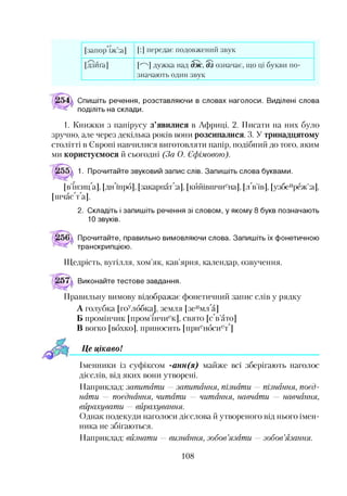 [запор"іж’:а] [:] передає подовжений звук
[дзиґа] ЄЩ дужка над Зж, Шозначає, що ці букви по­
значають один звук
Спишіть речення, розставляючи в словах наголоси. Виділені слова
поділіть на склади.
1. Книжки з папірусу з’явилися в Африці. 2. Писати на них було
зручно, але через декілька років вони розсипалися. 3. У тринадцятому
столітті в Європі навчилися виготовляти папір, подібний до того, яким
ми користуємося й сьогодні (За О. Єфімовою).
1. Прочитайте звуковий запис слів. Запишіть слова буквами.
[в’ін:иц а], [дн шрб], [закарпатця], [кййівшчиена], [л в’ів], [узбеиреж’:а],
[шчаФФа].
2. Складіть і запишіть речення зі словом, у якому 8 букв позначають
10 звуків.
Прочитайте, правильно вимовляючи слова. Запишіть їх фонетичною
транскрипцією.
Щедрість, вугілля, хом’як, кав’ярня, календар, озвучення.
і57д Виконайте тестове завдання.
Правильну вимову відображає фонетичний запис слів у рядку
А голубка [гоулббка], земля [зеимл а]
Б промінчик [пром’інчиек], свято [сФ’ато]
В вогко [вбхко], приносить [приенбсиеФ]
Це цікавоІ
Іменники із суфіксом -анн(я) майже всі зберігають наголос
дієслів, від яких вони утворені.
Наприклад: запитати —запитання, пізнати — пізнання, поєд­
нати — поєднання, читати — читання, навчати — навчання,
вирахувати — вирахування.
Однак подекуди наголоси дієслова й утвореного від нього імен­
ника не збігаються.
Наприклад: визнати — визнання, зобов’язати —зобов’язання.
108
 