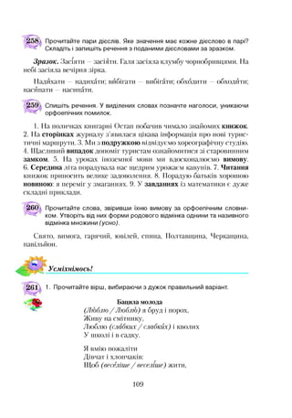 Прочитайте пари дієслів. Яке значення має кожне дієслово в парі?
Складіть і запишіть речення з поданими дієсловами за зразком.
Зразок. Засіяти —засіяти. Галя засіяла клумбу чорнобривцями. На
небі засіяла вечірня зірка.
Надихати —надихати; вибігати —вибігати; обходити —обходити;
насипати —насипати.
Спишіть речення. У виділених словах позначте наголоси, уникаючи
орфоепічних помилок.
1. На поличках книгарні Остап побачив чимало знайомих книжок.
2. На сторінках журналу з’явилася цікава інформація про нові турис­
тичні маршрути. 3. Ми з подружкою відвідуємо хореографічну студію.
4. Щасливий випадок допоміг туристам ознайомитися зі старовинним
замком. 5. На уроках іноземної мови ми вдосконалюємо вимову.
6. Середина літа порадувала нас щедрим урожаєм кавунів. 7. Читання
книжок приносить велике задоволення. 8. Порадую батьків хорошою
новиною: я переміг у змаганнях. 9. У завданнях із математики є дуже
складні приклади.
260а Прочитайте слова, звіривши їхню вимову за орфоепічним словни­
ком. Утворіть від них форми родового відмінка однини та називного
відмінка множини (усно).
Свято, вимога, гарячий, ювілей, спина, Полтавщина, Черкащина,
павільйон.
УсміхнімосьІ
1. Прочитайте вірш, вибираючи з дужок правильний варіант.
Бацила молода
(Люблю / Люблю) я бруд і порох,
Живу на смітнику,
Люблю (слабких/ слабких) і кволих
У школі і в садку.
Я вмію пожаліти
Дівчат і хлопчаків:
Щоб (веселіше / веселіше) жити,
109
 
