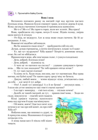 15 1. Прочитайте байку Езопа.
Вовк і коза
Весняного погожого ранку на високій горі над кручею паслася
біленька кізка. Навколо буяли соковиті трави, зеленіли дерева й кущі.
Кізка ласувала смачними гілочками й примовляла вдоволено:
—Ме-е-е! Ме-е-е! Як гарно в горах, коли все зеленіє. Яка краса!
Вовк, пробігаючи під горою, почув ЇЇ голос. Підвів голову, зміряв
оком висоту й зітхнув:
— От біда, не видеруся. Але ж коза може сюди скочити. Це їй за­
виграшки. А там...
Вовкові очі жадібно заблищали.
—Як би заманити сюди кізку? —пробурмотів собі під ніс.
Думав, думав сіроманець, а потім посміхнувся лукаво та й каже:
— Ет, що тут мудрувати? Хіба важко? Хитрість допоможе всюди,
отже, без неї не обійдешся.
Прокашлявся вовк, аби пом’якшав голос, і гукнув солоденько:
—День добрий, біленька кізко!
—День добрий, —відповіла та.
—А чого це ти пасешся на скелях? —удавано здивувався сірома­
нець. Що ти там знаходиш? Чи тобі кращого місця немає?
—О, тут такі смачні гілочки!
Та кинь ти їх. Ходи сюди, поглянь, яке тут пасовисько. Яка трава
висока, які буйні кущі! Ти такого харчу зроду-віку не бачила.
—Дякую, любий вовче, —чемно відказує кізка, усміхаючись сама
до себе, —але мені й тут добре.
— Ого! А який тут виноград! А я й не бачив! —вигукнув вовк. —
І коли він устиг викинути такі товсті смачні пагони?
І на горі є виноград, —сміється кізка, —скільки хочеш!
—Далебі, не такий смачний, як тут, —правив своєї вовк. —Ходи-но
сюди, покуштуєш —спасибі мені скажеш.
Кізці урвався терпець; нахилилася
чивати.
вона над кручею и каже насмішкувато:
—Ой вовче, вовче! Здається мені: кло­
почешся не так про мій живіт, як про свій!
Побачив вовк, що пошився в дурні, та
й прикусив язика. Похнюпився й сердито
почвалав геть.
Хіба ні?
А кізка напаслася й пішла собі відпо­
11
 