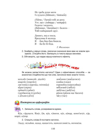 Не треба руки мити
І слухати (батьків/ батьків).
(Тягни/ Тягай) собі до рота
Усе, що є (навкруг / навкруг);
Гидота і мерзота,
(Багнюка / Багнюка) і болото —
Тобі найкращий друг.
Дивись, яка я мила,
Вродлива й молода.
Я —бац-бац-бац-бацила,
Я —ба-бе-бі-біда.
Г. Ф алькович
2. Знайдіть у вірші слова, лексичне значення яких вам не зовсім зро­
зуміле. З’ясуйте його. Випишіть із тексту вірша омоніми.
3. Обговоріть, що надає віршу комічного ефекту.
Як можна запам’ятати наголос? Один з ефективних способів — за
аналогією (подібністю) до тих слів, наголоси яких знаєте точно.
каталог (монолог, діалог)
квартал (портал)
листопад (зорепад, снігопад)
вірші (вірш)
грошей (гроші)
гуртожиток (гуртом)
з дітьми (діти)
довідник (довідатися)
ознака (знак)
горошина (квасолина)
меблевий (меблі)
добуток (добути)
разом (разом нас багато)
часу (час)
& Повторюємо орфографію
1. Запишіть слова, розкриваючи дужки.
К(и, с)рувати, Ки(є, ї)в, к(и, е)шепя, к(о, а)мар, коміиот(е, о)р,
кор(с, ифтор.
2. Спишіть слова й поставте наголос.
Ззаду, мільйон, назад, напам’ять, наполегливість, оптимізм.
110
 