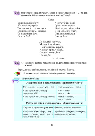 Прочитайте вірш. Випишіть слова з ненаголошеними [е], [и], [о].
Озвучте їх. Які звуки вимовляються нечітко? Чому?
Кізка
Бігла кізка по мосту,
Збила куряву густу.
Тут листочок, там листочок
Схопить, вхопить і навскач.
Он яка рогата, бач!
Он яка, бач!
А назустріч не орда —
Суне з поля череда.
Кізка вправо, кізка вліво,
В неї роги, мов рогач.
Он яка завзята, бач!
Он яка, бач!
Де взялися пастухи,
Молодці, не лінюхи,
Прип’яли козу за роги.
А вона у крик, у плач...
Он яка завзята, бач!
Он яка, бач!
А. М алишко
Передайте вимову поданих слів за допомогою фонетичної тран­
скрипції.
Поріг, лопух, цибуля, олень, технічний, кожух, борсук.
ш 2. З двома-трьома словами складіть речення (на вибір).
Зонам ’ятаймо!
У коренях слів з ненаголошеним [е] пишемо букву е
У б у к в о с п о л у ч е н н я х -ере-, -еле- берегиня, лелека, пелена
Я к щ о п р и зм ін і с л о в а [е]
ч е р гу є т ь с я 3 [і]
осені — ОСІНЬ,
на печі — піч
Я к щ о п р и зм ін і с л о в а [е] в и п ад ав ’ палець — палыщ,
вітер — вітру
У коренях слів з ненаголошеним [и] пишемо букву и
У б у к в о с п о л у ч е н н я х -р и -, -ли - бриніти, гриміти, глит ат и
У к о р е н я х -бир-, -дир-, -м и р -,
-п и р -, -ет и л-, я к щ о д а л і і
н а го л о ш е н и й [а]
перебираю, задираю , завмираю ,
запирскую , заст илаю
112
 
