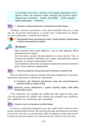 Сумнівний голосний у коренях слів можна перевірити наго­
лосом, тобто так змінити слово, щоб [е], [и] звучали чітко.
Наприклад: далечина — далеко, реготати —регіт, кривий -
криво, випиляти — випилюю.
1. Запишіть словосполучення, уставляючи потрібні букви.
Уважно д..витися, молодша с..стра, неслухняний хлоп..ць, з..лене
дер..во, об..режно переходити, в..селий гурт, б..пікетник на дорозі,
дж..рело живлення, Л..ГКОВИЙ автомобіль.
ш 2. Придумайте казку про дорожні знаки, скориставшись записаними
словосполученнями (на вибір).
Це цікаво!*12
Крім відомого вам слова правило, є ще й слово правило. Його
використовують рідко.
Для веслярів, шевців, будівельників це слово звичне. Так, за
допомогою правила змінюють рух човна, розправляють цупку
тканину чи шкури, вирівнюють стіни.
Авам правило допоможе перевірити написання ненаголошеного
[и] в словах правило, правильний.
1. Поясніть правопис ненаголошених голосних у коренях слів.
Везуть, вивчення, далечінь, дерево, дівчинка, заборонено, керувати,
крилатий, нахилитися, обережно, триматися.
2. Розкажіть про Правила дорожнього руху для велосипедистів,
використовуючи подані слова.
Запишіть слова, вибираючи з дужок потрібну букву. Свій вибір
обґрунтуйте (усно).
Ос(є, цілитися, 11 (є, ц)чера, л(е, дитинство, зб(е, м)регтй, )(е, и)м-
тіти, в(е, м)лйкий, в(е, и)черя, )(е, и)вати, в(е, м)чорів, СІІ(У, м)нятися,
щ(е, м)рбатий, ш(е, и)лосердя, в(е, мДиневий.
^570^ Спишіть текст, уставляючи потрібні букви.
Сучасні винахідники працюють над тим, щоб водій і пішохід почу­
валися якомога безпечніше. На деяких авто вже встановлені електрон­
ні системи, які здал.жу розпізнають обр..си людини та відстань до неї.
І якщо ця відстань загрозлива, машина вм.жає сигнал і зуп..няється.
113
 