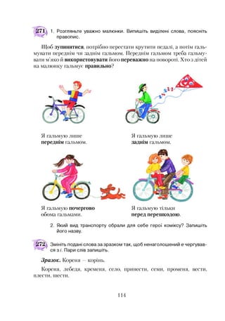 1. Розгляньте уважно малюнки. Випишіть виділені слова, поясніть
правопис.
Щоб зупинитися, потрібно перестати крутити педалі, а потім галь­
мувати переднім чи заднім гальмом. Переднім гальмом треба гальму­
вати м’яко й використовувати його переважно на повороті. Хто з дітей
на малюнку гальмує правильно?
Я гальмую лише
переднім гальмом.
Я гальмую лише
заднім гальмом.
Я гальмую почергово
обома гальмами.
Я гальмую тільки
перед перешкодою.
2. Який вид транспорту обрали для себе герої коміксу? Запишіть
його назву.
Змініть подані слова за зразком так, щоб ненаголошений е чергував­
ся з /'. Пари слів запишіть.
Зразок. Кореня корінь.
Кореня, лебедя, кременя, село, принести, семи, променя, вести,
плести, шести.
114
 