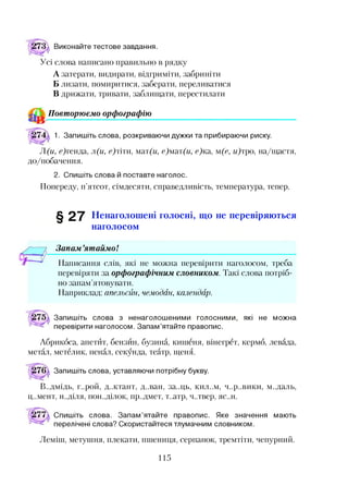 і73 і Виконайте тестове завдання.
Усі слова написано правильно в рядку
А затерати, видирати, відгриміти, забриніти
Б лизати, помиритися, заберати, переливатися
В дрижати, тривати, заблищати, перестилати
Повторюємо орфографію
1. Запишіть слова, розкриваючи дужки та прибираючи риску.
Л (и, с)генда, л (и, с)тіти, мат(и, е)мат(и, е)ка, м(е, и)тро, на/щастя,
до/побачення.
2. Спишіть слова й поставте наголос.
Попереду, п’ятсот, сімдесяти, справедливість, температура, тепер.
§ 27 Ненаголошені голосні, що не перевіряються
наголосом
Запам ’ятаймо!
Написання слів, які не можна перевірити наголосом, треба
перевіряти за орфографічним словником. Такі слова потріб­
но запам’ятовувати.
Наприклад: апельсин, чемодан, календар.
Запишіть слова з ненаголошеними голосними,
перевірити наголосом. Запам’ятайте правопис.
які не можна
Абрикоса, апетит, бензин, бузина, кишеня, вінегрет, кермо, левада,
метал, метелик, пенал, секунда, театр, щеня.
Запишіть слова, уставляючи потрібну букву.
В..дмідь, г..рой, д.жтант, д..ван, за..ць, кил..м, ч..р..вики, м..даль,
Ц..М ЄНТ, Н ..ДІЛЯ, пон..ділок, пр..дмет, т..атр, ч..твер, ЯС..Н.
Спишіть слова. Запам’ятайте правопис. Яке значення
перелічені слова? Скористайтеся тлумачним словником.
мають
Леміш, метушня, плекати, пшениця, серпанок, тремтіти, чепурний.
115
 