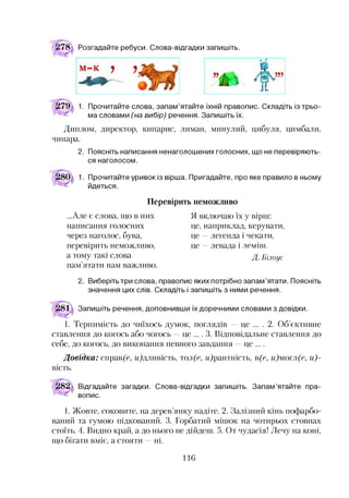 !78д Розгадайте ребуси. Слова-відгадки запишіть.
1. Прочитайте слова, запам’ятайте їхній правопис. Складіть із трьо­
ма словами (на вибір) речення. Запишіть їх.
Диплом, директор, кипарис, лиман, минулий, цибуля, цимбали,
чинара.
2. Поясніть написання ненаголошених голосних, що не перевіряють­
ся наголосом.
1. Прочитайте уривок із вірша. Пригадайте, про яке правило в ньому
йдеться.
Перевірить неможливо
...Але є слова, що в них
написання голосних
через наголос, бува,
перевірить неможливо,
а тому такі слова
пам’ятати нам важливо.
Я включаю їх у вірш:
це, наприклад, керувати,
це —легенда і чекати,
це —левада і леміттт.
Д. Білоус
2. Виберіть три слова, правопис яких потрібно запам’ятати. Поясніть
значення цих слів. Складіть і запишіть з ними речення.
Запишіть речення, доповнивши їх доречними словами з довідки.
1. Терпимість до чиїхось думок, поглядів — це ... . 2. Об’єктивне
ставлення до когось або чогось —це ... . 3. Відповідальне ставлення до
себе, до когось, до виконання певного завдання —це ... .
Довідка: справ(е, гидливість, гол(е, г/)рантність, в(е, и)мотл(е, и)-
вість.
Відгадайте загадки. Слова-відгадки запишіть. Запам’ятайте пра­
вопис.1
1. Жовте, соковите, на дерев’янку надіте. 2. Залізний кінь пофарбо­
ваний та гумою підкований. 3. Горбатий мішок на чотирьох стовпах
стоїть. 4. Видно край, а до нього не дійдеш. 5. От чудасія! Лечу на коні,
що бігати вміє, а стояти —ні.
116
 