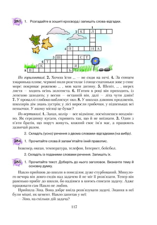 283д 1. Розгадайте в зошиті кросворд ізапишіть слова-відгадки.
хмаронька пливе, червоні поли розстилає і сонце спатоньки зове у синє
море: покриває рожевою ... , мов мати дитину. 5. Шепіт, ... , шерех
листя — ходить осінь золотиста. 6. П ятим в році він приходить, із
лепехою заходить; у весни — останній він, далі — літа чути дзвін!
7. У проваллі глибоко виблискує око. 8. У школах дзвоник продзвенів,
школярів дім знань зустрів; у лісі виросли грибочки, у підпеньках всі
пеньочки. У якому місяці це буває?
По вертикалі. 1. Запах, колір —все відмінне, посміхнешся неодмін­
но. Як серединку кусати, скривить так, що й не впізнати. 3. Один з
п’яти братів, що поруч живуть, кожний своє ім’я має, а працюють
зазвичай разом.
2. Складіть (усно) речення з двома словами-відгадками (на вибір).
284 1. Прочитайте слова й запам’ятайте їхній правопис.
Інженер, океан, температура, телефон, Інтернет, бейсбол.
2. Складіть із поданими словами речення. Запишіть їх.
1. Прочитайте текст. Доберіть до нього заголовок. Визначте тему й
основну думку.
Павло прийшов до школи в понеділок дуже стурбований. Минуло­
го вечора він довго сидів над задачею й не міг ЇЇ розв’язати. Тепер він
раненько прибіг до школи, бо надіявся в когось списати задачу. Адже
працювати сам Павло не любив.
Прийшла Зіна. Вона добре вміла розв’язувати задачі. Знання в неї
були міцні, як цемент. Павло запитав у неї:
—Зіно, на скільки дій задача?
117
 