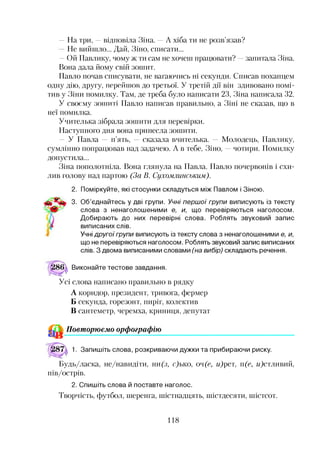 —На три, —відповіла Зіна. —А хіба ти не розв’язав?
Не вийшло... Дай, Зіно, списати...
—Ой Павлику, чому ж ти сам не хочеш працювати? —запитала Зіна.
Вона дала йому свій зошит.
Павло почав списувати, не вагаючись ні секунди. Списав похапцем
одну дію, другу, перейшов до третьої. У третій дії він здивовано помі­
тив у Зіни помилку. Там, де треба було написати 23, Зіна написала 32.
У своєму зошиті Павло написав правильно, а Зіні не сказав, що в
неї помилка.
Учителька зібрала зошити для перевірки.
Наступного дня вона принесла зошити.
—У Павла — п’ять, — сказала вчителька. — Молодець, Павлику,
сумлінно попрацював над задачею. А в тебе, Зіно, —чотири. Помилку
допустила...
Зіна пополотніла. Вона глянула на Павла. Павло почервонів і схи­
лив голову над партою (За В. Сухомлинським).
2. Поміркуйте, які стосунки складуться між Павлом і Зіною.
3. Об’єднайтесь у дві групи. Учні першої групи виписують із тексту
слова з ненаголошеними е, и, що перевіряються наголосом.
Добирають до них перевірні слова. Роблять звуковий запис
виписаних слів.
Учні другої групи виписують із тексту слова з ненаголошеними е, и,
що не перевіряються наголосом. Роблять звуковий запис виписаних
слів. З двома виписаними словами (на вибір) складають речення.
Виконайте тестове завдання.
Усі слова написано правильно в рядку
А коридор, президент, тривога, фермер
Б секунда, горезонт, пиріг, колектив
В сантеметр, черемха, криниця, депутат*12
& Повторюємо орфографію
1. Запишіть слова, розкриваючи дужки та прибираючи риску.
Будь/ласка, не/навидіти, ни(з, с)ько, оч(е, и)рет, п(е, и)стливий,
пів/острів.
2. Спишіть слова й поставте наголос.
Творчість, футбол, шеренга, шістнадцять, шістдесяти, шістсот.
118
 