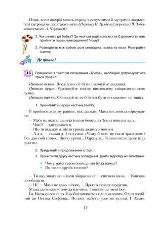 Отож, коли шахраї мають справу з розумними й мудрими людьми,
їхні хитрощі не досягають мети (Переказ П. Цімікалі; переклад В. Заба-
штанського, А. Чердаклі).
2. Чого вчить ця байка? За якої ситуації вона могла б допомогти вам
прийняти правильне рішення? Чому?
3. Розподіліть між собою ролі оповідача, вовка та кози. Розіграйте
сценку.
Це цікаво!
Працюючи з текстом оповідання «Треба», необхідно дотримуватися
трьох правил.
Правило перше. Послідовно й чітко виконуйте завдання.
Правило друге. Ураховуйте кожну висловлену співрозмовником
думку.
Правило третє. Фантазуйте, не бійтеся бути несхожими на інших.
1. Прочитайте першу частину тексту.
Я прийшов додому раніше, ніж завжди. Мама висловила міркуван­
ня:
—Мабуть, якась планета іншим боком до Землі повернулася.
Чого? здивувався я.
—Що ти відразу ж після уроків додому з’явився.
—А-а-а, —сказав я. І подумав: «Чому б мені не стати зразковим?
Ось дам собі слово... Вивчу уроки... Одразу ж... Тільки після цього піду
гуляти».
2. Придумайте продовження історії.
3. Прочитайте другу частину оповідання. Дайте відповіді на запитання.
Чому мама героя оповідання була вдома?
Як звали друзів хлопця?
Ти що, знову до школи збираєшся? —спитала мама. —Книжки
перебираєш.
Ні! Мамі не кажу нічого. —Просто складу акуратно.
Мама здивовано стенула плечима. І поставила мені їжу.
їм. Надворі сонячно. Горобці ганяються один за одним. Один подіб­
ний до Петька Софіяна... Петько, мабуть, уже на вулиці. І Вадим.
12
 