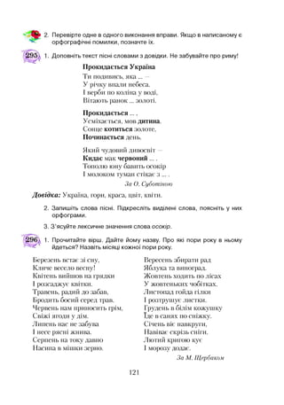 Перевірте одне в одного виконання вправи. Якщо в написаному є
орфографічні помилки, позначте їх.
Доповніть текст пісні словами з довідки. Не забувайте про риму!
Прокидається Україна
Ти подивись, яка ... —
У річку впали небеса.
І верби по коліна у воді,
Вітають ранок... золоті.
Прокидається...,
Усміхається, мов дитина.
Сонце котиться золоте,
Починається день.
Який чудовий дивосвіт —
Кидає мак червоний....
Тополю юну бавить осокір
І молоком туман стікає з ....
За О. Суботіною
Довідка: Україна, гори, краса, цвіт, квіти.
2. Запишіть слова пісні. Підкресліть виділені слова, поясніть у них
орфограми.
3. З’ясуйте лексичне значення слова осокір.
1. Прочитайте вірш. Дайте йому назву. Про які пори року в ньому
йдеться? Назвіть місяці кожної пори року.
Березень встає зі сну,
Кличе весело весну!
Квітень вийшов на грядки
І розсаджує квітки.
Травень, радий до забав,
Бродить босий серед трав.
Червень нам приносить грім,
Свіжі ягоди у дім.
Липень нас не забува
І несе рясні жнива.
Серпень на току давно
Насипа в мішки зерно.
Вересень збирати рад
Яблука та виноград.
Жовтень ходить по лісах
У жовтеньких чобітках.
Листопад гойда гілки
І розтрушує листки.
Грудень в білім кожушку
Іде в санях по сніжку.
Січень віє навкруги,
Навіває скрізь сніги.
Лютий кригою кує
І морозу додає.
За М. Щербаком
121
 