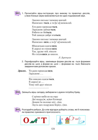 01л 1. Прочитайте вірш-інструкцію про вимову та правопис дієслів,
у яких близькі звуки вимовляються як один подовжений звук.
Закони письма і вимови вивчай:
Написано -ться, а ти [ц":а] вимовляй.
Хто рано прокидається,
Зарядкою займається,
Роботи не боїться,
Той завжди добре вчиться.
Закони письма і вимови вивчай:
Написано -шся, а ти [С:а] вимовляй.
Швиденько одягаєшся,
В дорозі не спиняєшся.
Так, друже мій, ніколи
Не спізнишся до школи.
Л. Лужецька
2. Перефразуйте вірш, замінивши форми дієслів на -ться формами
дієслів на -шся, а форми на -шся — формами на -ться. Виконати
завдання вам допоможе зразок.
Зразок. Ти рано прокидаєшся,
Зарядкою...,
Він швидко одягається,
В дорозі не ....
Тому мій друг ніколи
Запишіть вірш-загадку, вибираючи з дужок потрібну букву.
Стрімко вибігли на гору
Дві подру(ж, ш)ки білокорі.
Дощик їм полоще кі(с, з)ки.
Звуть цих подружок бері(з, с)ки.
Розгадайте ребуси. До слів-відгадок доберіть слова, які б пояснюва­
ли правопис сумнівного приголосного.
124
 