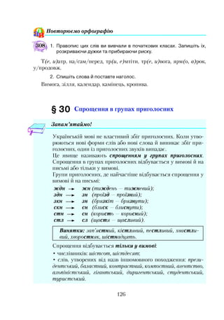 П овт орю єм о орф ограф ію
1. Правопис цих слів ви вивчали в початкових класах. Запишіть їх,
розкриваючи дужки та прибираючи риску.
Т(е, и)атр, на/сам/перед, тр(и, с)мтіти, тр(с, м)вога, ярм(о, ц)рок,
у/продовж.
2. Спишіть слова й поставте наголос.
Вимога, зілля, календар, камінець, кропива.
§30 Спрощення в групах приголосних
Запам ’ятаймо!
Українській мові не властивий збіг приголосних. Коли утво­
рюються нові форми слів або нові слова й виникає збіг при­
голосних, один із приголосних звуків випадаю.
Це явище називають спрощенням у групах приголосних.
Спрощення в групах приголосних відбувається у вимові й на
письмі або тільки у вимові.
Групи приголосних, де найчастіше відбувається спрощення у
вимові й на письмі:
ждн —►
здн —►
зкн —►
скн —►
стн —►
стл —►
жн (тиждень —тижневий);
зн (проїзд —проїзний);
зн (брязкіт — брязнути);
сн (блиск — блиснути);
сн (користь —корисний);
сл (щастя — щасливий).
Винятки: зап’ястний, кістлявий, пестливий, хвастли­
вий, хворостняк, шістнадцять.
Спрощення відбувається тільки у вимові:
• числівників: шістсот, шістдесят;
• слів, утворених від назв іншомовного походження: прези­
дентський, баластний, контрастний, компостний, агентство,
альпіністський, гігантський, диригентський, студентський,
туристський.
126
 