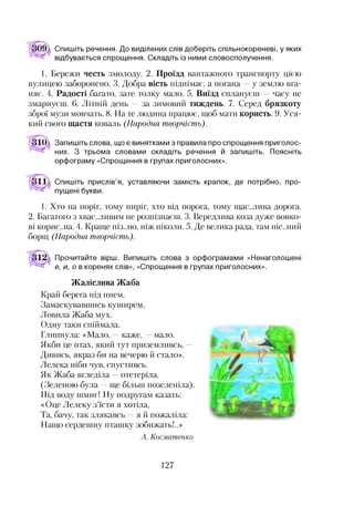 Спишіть речення. До виділених слів доберіть спільнокореневі, у яких
відбувається спрощення. Складіть із ними словосполучення.
1. Бережи честь змолоду. 2. Проїзд вантажного транспорту цією
вулицею заборонено. 3. Добра вість піднімає, а погана —у землю вга­
няє. 4. Радості багато, зате толку мало. 5. Виїзд сплануєш —часу не
змарнуєш. 6. Літній день — за зимовий тиждень. 7. Серед брязкоту
зброї музи мовчать. 8. На те людина працює, щоб мати користь. 9. Уся­
кий свого щастя коваль (Народна творчість).
31Ш Запишіть слова, що є винятками з правила про спрощення приголос­
них. З трьома словами складіть речення й запишіть. Поясніть
орфограму «Спрощення в групах приголосних».
Спишіть прислів’я, уставляючи замість крапок, де потрібно, про­
пущені букви.
1. Хто на поріг, тому пиріг, хто від порога, тому щас..лива дорога.
2. Багатого з хвастливим не розпізнаєш. 3. Вередлива коза дуже вовко­
ві корис..на. 4. Краще піз..но, ніж ніколи. 5. Де велика рада, там піс..ний
борщ (Народна творчість).
Прочитайте вірш. Випишіть слова з орфограмами «Ненаголошені
е, и, о в коренях слів», «Спрощення в групах приголосних».
Жаліслива Жаба
Край берега під пнем,
Замаскувавшись куширем,
Ловила Жаба мух.
Одну таки спіймала.
Глипнула: «Мало, —каже, —мало.
Якби це птах, який тут приземливсь, —
Дивись, якраз би на вечерю й стало».
Лелека ніби чув, спустивсь.
Як Жаба вгледіла —отетеріла.
(Зелєною була —ще більш позеленіла).
Під воду шмиг! Ну подругам казать:
«Оце Лелеку з’їсти я хотіла,
Та, бачу, так злякавсь —я й пожаліла:
Нащо сердешну пташку зобижать!..»
А. Косматенко
127
 