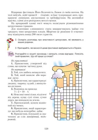 Відкриває фестиваль Його Величність Лимон зі своїм почтом. На
чолі виї(здн, зн)оі процесії — гігл(нтс, нс)ъке чудернацьке авто, при­
крашене лимонами, апельсинами та грейпфрутами. На автомобілі
ща(стл, сл)иві діти розігрують веселі сценки.
На ярмарковій площі гості можуть поласувати різноманітними
цитрусовими стравами.
Для підготовки «лимонного» свята використовують майже сто
тридцять тонн цитрусових плодів. Щорічно це розкішне й «смачне»
шоу відвідують понад 200 тисяч туристів.
2. Складіть розповідь про властивості цитрусових, які вживають у
1 ваших родинах.
3. Пригадайте, які веселі й цікаві фестивалі відбуваються в Україні.
Розгадайте в зошиті кросворд і запишіть слова-відгадки. Поясніть
їхній правопис. Що об’єднує ці слова?
По горизонталі
1. Прикметник, утворений від
слова, що означає частину руки.
По вертикалі
2. Той, хто любить вихвалятися.
3. Той, який виявляє або вира­
жає ласку.
4. Прикметник, що характеризує
людину, тварину: худий, з випнути­
ми кістками.
5. Відповідь на приклад
5 x 2 + 1 0 - 4 .
6. Невеликі тонкі гілки, відділені
від дерева, куща; сухі гілки, сучки
дерев, що попадали на землю.
7. Протилежний, цілком відмін­
ний від чогось.
8. Прикметник, який характери­
зує що-небудь непотрібне, зайве.
9. Прикметник, близький за зна­
ченням до слів мандрівний, подо­
рожній.
129
 