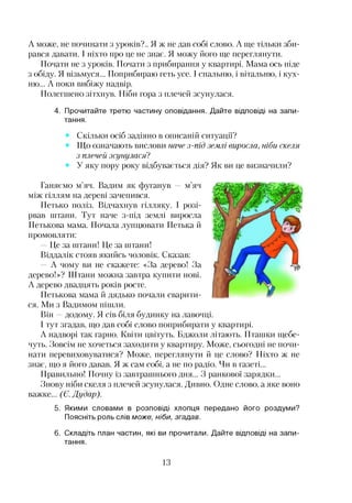 А може, не починати з уроків?.. Я ж не дав собі слово. А ще тільки зби­
рався давати. І ніхто про це не знає. Я можу його ще переглянути.
Почати не з уроків. Почати з прибирання у квартирі. Мама ось піде
з обіду. Я візьмуся... Поприбираю геть усе. І спальню, і вітальню, і кух­
ню... А поки вибіжу надвір.
Полегшено зітхнув. Ніби гора з плечей зсунулася.
4. Прочитайте третю частину оповідання. Дайте відповіді на запи­
тання.
Скільки осіб задіяно в описаній ситуації?
Що означають вислови наче з-під землі виросла, ніби скеля
з плечей зсунулася?
У яку пору року відбувається дія? Як ви це визначили?
Ганяємо м’яч. Вадим як фуганув — м’яч
між гіллям на дереві зачепився.
Петько поліз. Відчахнув гілляку. І розі­
рвав штани. Тут наче з-під землі виросла
Петькова мама. Почала лупцювати Петька й
промовляти:
Це за штани! Це за штани!
Віддалік стояв якийсь чоловік. Сказав:
— А чому ви не скажете: «За дерево! За
дерево!»? Штани можна завтра купити нові.
А дерево двадцять років росте.
Петькова мама й дядько почали сварити­
ся. Ми з Вадимом пішли.
Він —додому. Я сів біля будинку на лавочці.
І тут згадав, що дав собі слово поприбирати у квартирі.
А надворі так гарно. Квіти цвітуть. Бджоли літають. Пташки щебе­
чуть. Зовсім не хочеться заходити у квартиру. Може, сьогодні не почи­
нати перевиховуватися? Може, переглянути й це слово? Ніхто ж не
знає, що я його давав. Я ж сам собі, а не по радіо. Чи в газеті...
Правильно! Почну із завтрашнього дня... З ранкової зарядки...
Знову ніби скеля з плечей зсунулася. Дивно. Одне слово, а яке воно
важке... (Є. Дудар).
5. Якими словами в розповіді хлопця передано його роздуми?
Поясніть роль слів може, ніби, згадав.
6. Складіть план частин, які ви прочитали. Дайте відповіді на запи­
тання.
13
 