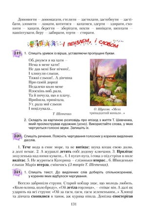 Допомогти —допомагати, стелити —застилати, застебнути —засті­
бати, зломити —ламати, котитися —кататися, здерти —здирати, схо­
пити — хапати, берегти — зберігати, пекти — випікати, шептати —
нашіптувати, беру —забирати, терти —стирати.
1. Спишіть уривок із вірша, уставляючи пропущені букви.
Об..рнувся я на хати —
Нема в мене хати!
Не дав мені Бог нічого!..
І хлинули сльози,
Тяжкі сльози!.. А дівчина
При самій дорозі
Недалеко коло мене
Плоскінь виб..рала,
Та й почула, що я плачу,
Прийшла, привітала,
Ут..рала мої сльози
І поцілувала... О. Шупляк. «Мені
Т Шевченко тринадцятий минало...»
2. Складіть за картиною розповідь про епізод з життя Т. Шевченка,
який проілюстрував художник (усно). Використайте слова, у яких
чергуються голосні звуки. Запишіть їх.
Спишіть речення. Поясніть чергування голосних у коренях виділених
дієслів.
1. Тече вода в синє море, та не витікає; шука козак свою долю,
а долі немає. 2. А журавлі летять собі додому ключами. 3. Прилітає
зозуленька над ними кувати... 4 .1пугач пуга, і сова з-під стріхи в поле
вилітає. 5. Не журиться Катерина —слізоньки втирає... 6. Швиденько
сльози Марія втерла, сміючись (3 творів Т. Шевченка).
321 1. Спишіть текст. До виділених слів доберіть спільнокореневі,
у коренях яких відбулося чергування.
Весело забриніли струни. Старий кобзар знає, що молодь любить.
«Коло млина, коло броду», «Ой летіла горлиця», —співає він. А далі як
ударить на всі струни: «Ой за гаєм, гаєм, гаєм зелененьким...» Хлопці
та дівчата схопилися в танок, аж курява пішла. Допізна спостерігав
131
 