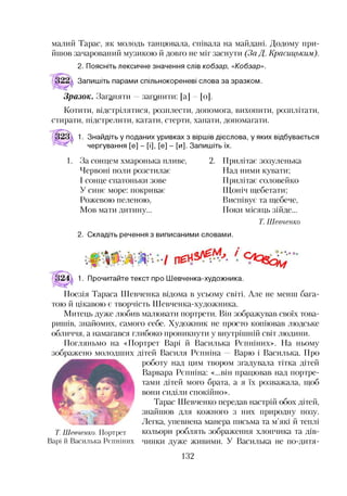 малий Тарас, як молодь танцювала, співала на майдані. Додому при­
йшов зачарований музикою й довго не міг заснути (За Д. Красицьким).
2. Поясніть лексичне значення слів кобзар, «Кобзар».
Запишіть парами спільнокореневі слова за зразком.
Зразок. Заганяти —загонити: [а] [о].
Котити, відстрілятися, розплести, допомога, вихопити, розплітати,
стирати, підстрелити, катати, стерти, хапати, допомагати.
1. Знайдіть у поданих уривках з віршів дієслова, у яких відбувається
чергування [е] - [і], [е] - [и]. Запишіть їх.
1. За сонцем хмаронька пливе,
Червоні поли розстилає
І сонце спатоньки зове
У синє море: покриває
Рожевою пеленою,
Мов мати дитину...
2. Прилітає зозуленька
Над ними кувати;
Прилітає соловейко
Щоніч щебетати;
Виспівує та щебече,
Поки місяць зійде...
Т. Шевченко
2. Складіть речення з виписаними словами.
1. Прочитайте текст про Шевченка-художника.
Поезія Тараса Шевченка відома в усьому світі. Але не менш бага­
тою й цікавою є творчість Шевченка-художника.
Митець дуже любив малювати портрети. Він зображував своїх това­
ришів, знайомих, самого себе. Художник не просто копіював людське
обличчя, а намагався глибоко проникнути у внутрішній світ людини.
Погляньмо на «Портрет Варі й Василька Рєпніних». На ньому
зображено молодших дітей Василя Рєпніна Варю і Василька. Про
роботу над цим твором згадувала тітка дітей
Варвара Рєпніна: «...він працював над портре­
тами дітей мого брата, а я їх розважала, щоб
вони сиділи спокійно».
Тарас Шевченко передав настрій обох дітей,
знайшов для кожного з них природну позу.
Легка, упевнена манера письма та м’які й теплі
Т. Шевченко. Портрет кольори роблять зображення хлопчика та дів-
Варі й Василька Рєпніних чинки дуже живими. У Василька не по-дитя-
132
 