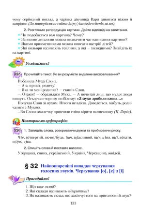 чому серйозний погляд, а чарівна дівчинка Варя дивиться ніжно й
замріяно (За матеріалами сайта http://tarasshevchenko.at.ua).
2. Розгляньте репродукцію картини. Дайте відповіді на запитання.
Чи подобається вам картина? Чому?
За якими деталями можна визначити час написання картини?
Якими прикметниками можна описати настрій дітей?
Які кольори називають теплими, а які —холодними? Знайдіть їх
на картині.
Усміхнімось!
Прочитайте текст. Як ви розумієте виділене висловлювання?
Побачила Муха Слона.
—А-а, привіт, родичу!
—Яка ти мені родичка? —скипів Слон.
— Отакої! —образилася Муха. — А почитай лиш, що мудрі люди
пишуть. Осьдечки чорним по білому: «З мухи зробили слона...»
Почухав Слон за вухом. Нічого не вдієш. Доведеться, мабуть, роди­
чатися з Мухою.
...Бо Слона змалечку привчили сліпо вірити написаному (77. Ларін).
Повторюємо орфографію
1. Запишіть слова, розкриваючи дужки та прибираючи риску.
Ч(є, Щтвертий, як-не/будь, (шч, «Щасливий, щ(е, и)ня, щ(і, и)пати,
щі(чь, '/?ка.
2. Спишіть слова й поставте наголос.
Угорщина, спина, український, Україна, Черкащина, ювілей.
§ 3 2 Найпоширеніші випадки чергування
голосних звуків. Чергування [о], [е] з [і]
Пригадаймо!
1. Що таке склад?
2. Які склади називають відкритими ?
3. Як називають склад, що закінчується на приголосний звук?
133
 