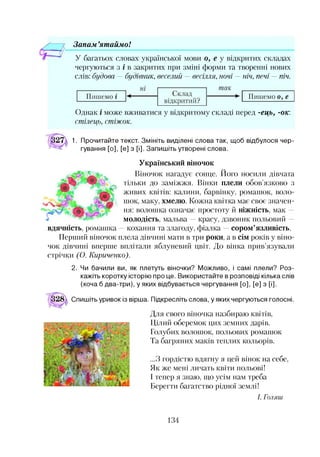 Зонам ’ят аймо!
У багатьох словах української мови о, е у відкритих складах
чергуються з і в закритих при зміні форми та творенні нових
слів: будова —будівник, веселий —весілля, ночі —ніч, печі —піч.
Однак і може вживатися у відкритому складі перед -ець, -ок:
стілець, стіжок.
1. Прочитайте текст. Змініть виділені слова так, щоб відбулося чер­
гування [о], [е] з [і]. Запишіть утворені слова.
Український віночок
Віночок нагадує сонце. Його носили дівчата
тільки до заміжжя. Вінки плели обов’язково з
живих квітів: калини, барвінку, ромашок, воло­
шок, маку, хмелю. Кожна квітка має своє значен­
ня: волошка означає простоту й ніжність, мак —
молодість, мальва —красу, дзвоник польовий —
- кохання та злагоду, фіалка —сором’язливість.
Перший віночок плела дівчині мати в три роки, а в сім років у віно­
чок дівчині вперше вплітали яблуневий цвіт. До вінка прив’язували
стрічки (О. Кириченко).
вдячність, ромашка
2. Чи бачили ви, як плетуть віночки? Можливо, і самі плели? Роз­
кажіть коротку історію про це. Використайте в розповіді кілька слів
(хоча б два-три), у яких відбувається чергування [о], [е] з [і].
Спишіть уривок із вірша. Підкресліть слова, у яких чергуються голосні.
Для свого віночка назбираю квітів,
Цілий оберемок цих земних дарів.
Голубих волошок, польових ромашок
Та багряних маків теплих кольорів.
...З гордістю вдягну я цей вінок на себе,
Як же мені личать квіти польові!
І тепер я знаю, що усім нам треба
Берегти багатство рідної землі!
І. Голяги
134
 
