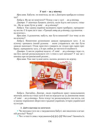 У хаті —як у віночку
Ярослава. Бабусю, ти помітила, як ми з Дмитром прибрали в кімна­
тах?
Бабуся. Як же не помітити?! Тепер у нас у хаті —як у віночку.
Дмитро. У віночках бувають дівчата, коли йдуть виступати, співа­
ти... Як це може бути: у хаті —як у віночку?
Бабуся. Так здавна українці називають гарно прибрану, прикраше­
ну оселю. Є й прислів’я таке: «Тримай хату як у віночку, а рушничок —
на кілочку».
Ярослава. А рушничок, мабуть, має бути вишитий? Але чому ж він
на кілочку?
Бабуся. Вишитими рушниками завжди прикрашали хату. А на
кілочку тримають інший рушник — яким утираються, він має бути
завжди напохваті. Отож прислів’я говорить не тільки про гарно при­
брану, прикрашену хату, а й про любов до чистоти й охайності.
Дмитро. А могли українці казати: «Ухаті — як у віночку» через те,
що був звичай розмальовувати піч і стіни в хаті квітами? У нас же є
книжка про петриківський розпис...
Ярослава. Там такі чудові квіти, калина, розписи по дереву.
Бабуся. Звичайно, Дмитре, люди сприймали красу намальованих
віночків, квітів на стінах хати й могли передати це за допомогою мови:
«Ухаті —як у віночку». Хоча тепер і не розмальовують так осель, але
в такому порівнянні збереглися традиції українців, історія української
культури.
3. Дайте відповіді на запитання.
Чи погоджуєтеся ви з твердженням бабусі, висловленим в остан­
ній репліці? Чому?
Чи є в тексті слова з чергуванням [о], [е] з [і]? Які саме? Запишіть їх.
136
 