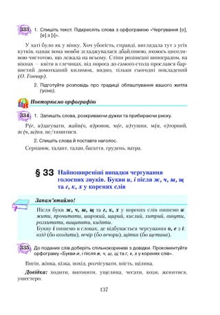 ІЗЗд 1. Спишіть текст. Підкресліть слова з орфограмою «Чергування [о],
[е] з [і]».
У хаті було як у вінку. Хоч убогість, справді, виглядала тут з усіх
кутків, однак вона мовби згладжувалася дбайливою, якоюсь цнотли­
вою чистотою, що лежала на всьому. Стіни розписані виноградом, на
вікнах —квіти в глечиках, від порога до самого стола прослався бар­
вистий домотканий килимок, видно, тільки сьогодні покладений
(О. Гончар).
2. Підготуйте розповідь про традиції облаштування вашого житла
(усно).
^ Повторюємо орфографію
І34 1. Запишіть слова, розкриваючи дужки та прибираючи риску.
Р(е, м)дагувати, жайв(о, ц)ронок, м(е, и)тушня, ш(а, о)торний,
яє(ч, ш)ня, не/тямитися.
2. Спишіть слова й поставте наголос.
Серпанок, талант, талан, багаття, грудень, ватра.
§ 3 3 Найпоширеніші випадки чергування
голосних звуків. Букви и, і після ж , ч, ш, щ
та г, к, х у коренях слів
Запам ’ятаймо!
Після букв ж, ч, ш, щ та г, к, х у коренях слів пишемо и:
жити, прочитати, широкий, щирий, кислий, хитрий, гинути,
розхитати, вищипати, кидати.
Букву і пишемо в словах, де відбувається чергування о, е з і:
вхід (бо входити), вечір (бо вечори), щітка (бо щетина).
До поданих слів доберіть спільнокореневі з довідки. Прокоментуйте
орфограму «Букви и, і після ж, ч, ш, щ таг, к, х у коренях слів».
Вигін, жінка, кізка, похід, розчісувати, шість, щілина.
Довідка: ходити, вигонити, ущелина, чесати, кози, женитися,
ушестеро.
137
 