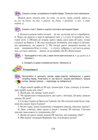 Спишіть слова, уставляючи потрібні букви. Поясніть їхнє написання.
Переживати, ВІДПОЧ..НОК, щ..глик, ук..нути, прих..льний, прих..д,
ш..ло, щ..пати, щ..тка, г..ркати, щ..лина, г..рський, ч..тач, х..жак,
ПІШ ОХ..Д.
Спишіть текст. Замість крапок поставте пропущені букви.
1. Клянуся родом своїм чесним —не заг..нула іще честь і хоробрість.
2. Через це вірили в зорі й прекрасні ідеї, у ч..стоту й мужність люд­
ської дуттті. 3. Шторм не вгавав, крига троїщ.лася одна об одну, туман
сунувся до берега. 4. Ж..нки підганяли чоловіків, діти поруч із батька­
ми працювали, як дорослі. 5. На пісках росте вощанка менша; на
воді —конюшина біла; у степу —ч..стотіл, чебрець, х..зується гц..риця,
пох.лується зміячка —жовта, як кульбаба (За Ю. Яновським).
1. Пригадайте п’ять слів, у яких після приголоснихж, ч, ш, щ таг, к, х
пишемо /'.
2. Складіть із цими словами речення. Запишіть їх.
Усміхнімось!*12345678
339  Прочитайте й запишіть умови задач-жартів, вибираючи з дужок
потрібну букву. Розв’яжіть їх. Це просто: трішки кмітливості, трішки
* # логіки, трішки гумору — і відповідь не забариться.
1. Пара коней пробігла 20 к(и, /Цлометрів. Ск(и, і)льк(и, і) кіломе­
трів пробіг один к(и, і)нь?
2. Який р(и, і)к триває один день?
3. Чи правильно стверджувати, що один з місяц(м, і)в року завжди
триває 28 днів?
4. Сестра старша за брата на 5 рок(м, і)в. На скільки вона буде стар­
шою від нього через 6 років?
5. Коли стр(и, і)лки годинника утворюють верт(м, /Цкальну пряму?
6. Двоє хлопч(м, /?кіії грали в шахи 1 годину 20 хвилин. Скільки
хвилин грав кожен із суперник(м, і)в?
7. Якщо до трьох годин додамо 60 хвилин, що одерж(м, /)мо?
8. Що важче: кілограм борошна ч(и, і) кілограм заліза?
138
 