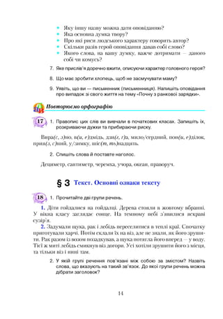 Яку іншу назву можна дати оповіданню?
Яка основна думка твору?
Про які риси людського характеру говорить автор?
Скільки разів герой оповідання давав собі слово?
Якого слова, на вашу думку, важче дотримати — даного
собі чи комусь?
7. Яке прислів’я доречно вжити, описуючи характер головного героя?
8. Що має зробити хлопець, щоб не засмучувати маму?
9. Уявіть, що ви — письменник (письменниця). Напишіть оповідання
про випадок зі свого життя на тему «Почну з ранкової зарядки».
Повторюємо орфографію
1. Правопис цих слів ви вивчали в початкових класах. Запишіть їх,
розкриваючи дужки та прибираючи риску.
Вира(с, з)но, в(и, с)дмідь, дзи(г, г)а, мило/сердний, ікж(и, е)ділок,
прия(з, с)ний, у/зимку, шіс(т, теь)надцять.
2. Спишіть слова й поставте наголос.
Дециметр, сантиметр, черемха, учора, океан, праворуч.
§ 3 Текст. Основні ознаки тексту
18  1. Прочитайте дві групи речень.
1. Діти гойдалися на гойдалці. Дерева стояли в жовтому вбранні.
У вікна класу заглядає сонце. На темному небі з’явилися яскраві
сузір’я.
2. Задумали щука, рак і лебідь переселитися в теплі краї. Спочатку
приготували харчі. Потім склали їх на віз, але не знали, як його зруши­
ти. Рак разом із возом позадкував, а щука потягла його вперед —у воду.
Тієї ж миті лебідь смикнув віз догори. Усі хотіли зрушити його з місця,
та тільки віз і нині там.
2. У якій групі речення пов’язані між собою за змістом? Назвіть
слова, що вказують на такий зв’язок. До якої групи речень можна
дібрати заголовок?
14
 