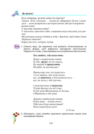 Ц е ц ікавоІ
Коли найкраще зрізати квіти для букета?
Уранці. Лілії, гвоздики —тільки-но забарвився бутон; гладіо­
луси —коли розкрилися дві перші квітки; айстри й жоржини —
розквітлими.
Уяку воду ставити квіти?
У відстояну протягом доби: хлорована вода шкідлива для рос­
лин.
Які речовини можна додати у воду з букетом, щоб квіти довше
зберігали свіжість?
Борну кислоту, аспірин, цукор.
1. Спишіть вірш. До виділених слів доберіть спільнокореневі чи
змініть форму, щоб відбулося чергування приголосних.
Підкресліть слова, у яких відбувається уподібнення приголосних.
Хто любить, той легко вчить
Якщо з українською мовою
В тебе, друже, не все гаразд,
Не вважай її примусовою,
Полюби, як весною ряст.
Примусова тим, хто цурається,
А хто любить, той легко вчить:
все, як пишеться, в ній вимовляється, —
все, як пісня, у ній звучить.
І журлива вона, й піднесена,
Тільки фальш для неї чужа.
В ній душа Шевченкова, й Лесина,
І Франкова у ній душа.
Дорожи українською мовою,
Рідна мова основа життя.
Хіба мати бува примусовою?
Непутящим бува дитя!
Д . Б ілоус
2. Обговоріть, чому потрібно дорожити українською мовою всім
громадянам України.
142
 