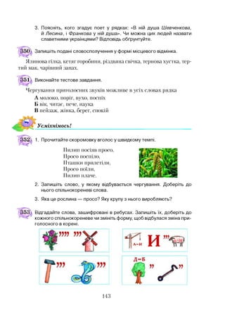 3. Поясніть, кого згадує поет у рядках: «В ній душа Шевченкова,
й Лесина, і Франкова у ній душа». Чи можна цих людей назвати
славетними українцями? Відповідь обґрунтуйте.
Запишіть подані словосполучення у формі місцевого відмінка.
Ялинова гілка, кетяг горобини, різдвяна свічка, тернова хустка, тер­
тий мак, чарівний запах.
Виконайте тестове завдання.
Чергування приголосних звуків можливе в усіх словах рядка
А молоко, поріг, вухо, поспіх
Б вік, читає, пече, наука
В пейзаж, жінка, берег, спокій
УсміхнімосьІ
1. Прочитайте скоромовку вголос у швидкому темпі.
Пилип посіяв просо,
Просо поспіло,
Пташки прилетіли,
Просо поїли,
Пилип плаче.
2. Запишіть слово, у якому відбувається чергування. Доберіть до
нього спільнокореневі слова.
3. Яка це рослина — просо? Яку крупу з нього виробляють?
Відгадайте слова, зашифровані в ребусах. Запишіть їх, доберіть до
кожного спільнокореневе чи змініть форму, щоб відбулася зміна при­
голосного в корені.
143
 