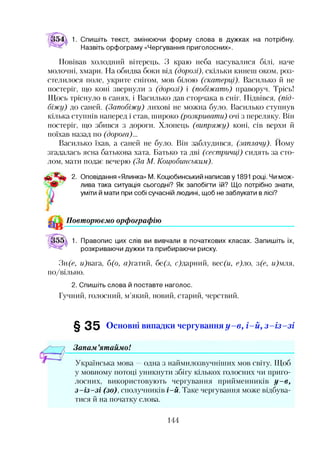 1. Спишіть текст, змінюючи форму слова в дужках на потрібну.
Назвіть орфограму «Чергування приголосних».
Повівав холодний вітерець. З краю неба насувалися білі, наче
молочні, хмари. На обидва боки від (дорозі), скільки кинеш оком, роз­
стелилося поле, укрите снігом, мов білою (скатерці). Василько й не
постеріг, що коні звернули з (дорозі) і (побіжать) праворуч. Трісь!
Щось тріснуло в санях, і Василько дав сторчака в сніг. Підвівся, (під­
біжу) до саней. (Запобіжу) лихові не можна було. Василько ступнув
кілька ступнів наперед і став, широко (розкривати) очі з переляку. Він
постеріг, що збився з дороги. Хлопець (випряжу) коні, сів верхи й
поїхав назад по (дорога)...
Василько їхав, а саней не було. Він заблудився, (заплачу). Йому
згадалась ясна батькова хата. Батько та дві (сестричці) сидять за сто­
лом, мати подає вечерю (За М. Коцюбинським).
2. Оповідання «Ялинка» М. Коцюбинський написаву 1891 році. Чи мож­
лива така ситуація сьогодні? Як запобігти їй? Що потрібно знати,
уміти й мати при собі сучасній людині, щоб не заблукати в лісі?
^ Повторюємо орфографію
1. Правопис цих слів ви вивчали в початкових класах. Запишіть їх,
розкриваючи дужки та прибираючи риску.
Зн(с, м)вага, б(о, Щгатий, бе(з, с)дарний, вес(и, е)ло, з(е, и)мля,
по/вільно.
2. Спишіть слова й поставте наголос.
Гучний, голосний, м’який, новий, старий, черствий.
§ 3 5 Основні випадки чергування у - в , і- й , з - і з - з і
Запам ’ятаймо!
Українська мова —одна з наймилозвучніших мов світу. Щоб
у мовному потоці уникнути збігу кількох голосних чи приго­
лосних, використовують чергування прийменників у -в ,
з -із -з і (зо), сполучників і-й. Таке чергування може відбува­
тися й на початку слова.
144
 