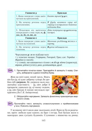 Уживаємо# Приклади
1. Якщо попереднє слово закін­
чується на приголосний.
Багато троянд у вазі.
2. На початку речення перед
приголосними.
У Герди калатало серце від
страху й нестримного бажання
побачити Кая.
3. Незалежно від закінчення
попереднього слова перед є, ф,
льв, зв, де, св, те , хе.
Діти повернулися у святковому
настрої.
Уживаємо в Приклади
1. Коли попереднє слово закін­
чується на голосний.
Маленька розбійниця всілася в
карету.
2. На початку речення перед
голосним.
В оленя заблищали очі.
Чергування у з в не відбувається:
• у власних назвах: Угорщина, Ужгород, Урал, але: Україна -
Вкраїна (у поезії);
• у словах, що вживаються тільки з в або у. вдача (характер),
вправа, удача (успіх), указ, ультиматум, уряд.
1. Прочитайте початок казки. Пригадайте й запишіть її назву. Спи­
шіть, вибираючи з дужок потрібну букву.
Жив на світі один лихий троль. Якось
він був (у, в) дуже доброму гуморі, бо зро­
бив собі дзеркало. Це дзеркало мало над­
звичайну властивість — (у, в)се добре й
прекрасне здавалося (у, в) ньому гидким,
а (у, в)се бридке й погане виглядало пре­
красним (За Г. К. Андерсеном).
2. Обґрунтуйте чергування. Запишіть фонетичну транскрипцію виді­
леного слова.
Прочитайте текст, випишіть словосполучення з прийменниками
учи в. Поясніть чергування.
У великому місті жило двоє маленьких дітей. Вони не були родича­
ми, проте любили одне одного, як брат і сестра. їхні батьки жили в
мансардах двох сусідніх будинків. Ступивши з віконечка на ринву,
145
 