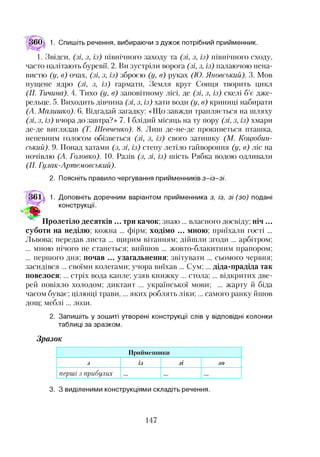 60 1. Спишіть речення, вибираючи з дужок потрібний прийменник.
1. Звідси, (зі, з, із) північного заходу та (зі, з, із) північного сходу,
часто налітають буревії. 2. Ви зустріли ворога (зі, з, із) палаючою нена­
вистю (у, в) очах, (зі, з, із) зброєю (у, в) руках (ТО. Яновський). 3. Мов
пущене ядро (зі, з, із) гармати, Земля круг Сонця творить цикл
(П. Тичина). 4. Тихо (у, в) заповітному лісі, де (зі, з, із) скелі б’є дже­
рельце. 5. Виходить дівчина (зі, з, із) хати води (у, в) криниці набирати
(А. Малишко). 6. Відгадай загадку: «Що завжди трапляється на шляху
(зі, з, із) вчора до завтра?» 7 .1блідий місяць на ту пору (зі, з, із) хмари
де-де виглядав (Т. Шевченко). 8. Лиш де-не-де прокинеться пташка,
непевним голосом обізветься (зі, з, із) свого затишку (М. Коцюбин­
ський). 9. Понад хатами (з, зі, із) степу летіло гайвороння (у, в) ліс на
ночівлю (А. Головко). 10. Разів (з, зі, із) шість Рябка водою одливали
(77. Гулак-Артемовський).
2. Поясніть правило чергування прийменників з-із-зі.
б і д 1. Доповніть доречним варіантом прийменника з, із, зі (зо) подані
конструкції.
Пролетіло десятків ... три качок; знаю ... власного досвіду; ніч ...
суботи на неділю; кожна ... фірм; ходімо ... мною; приїхали гості ...
Львова; передав листа ... щирим вітанням; дійшли згоди ... арбітром;
... мною нічого не станеться; вийшов ... жовто-блакитним прапором;
... першого дня; почав ... узагальнення; звітувати ... сьомого червня;
засидівся ... своїми колегами; учора виїхав ... Сум;... діда-прадіда так
повелося; ... стріх вода капле; узяв книжку ... стола; ... відкритих две­
рей повіяло холодом; диктант ... української мови; ... жарту й біда
часом буває; цілющі трави,... яких роблять ліки;... самого ранку йшов
дощ; меблі... лози.
2. Запишіть у зошиті утворені конструкції слів у відповідні колонки
таблиці за зразком.
Зразок
Прийменники
5 із зі зо
перші з прибулих
3. З виділеними конструкціями складіть речення.
147
 