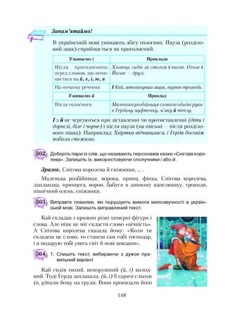 Зонам ’ят айм о!
В українській мові уникають збігу голосних. Пауза (розділо­
вий знак) сприймається як приголосний.
Уживаємо і Приклади
Після приголосного;
перед словом, що почи­
нається на й, є, ї, ю, я
Хлопець сидів за столом і писав. Ольга і
Йосип —друзі.
На початку речення І Кай, штовхнувши ящик, вирвав троянди.
Уживаємо й Приклад
Після голосного Маленькарозбійниця сховала обидвіруки
в Гердану муфточку, м’яку й теплу.
І з м не чергуються при зіставленні чи протиставленні (діти і
дорослі, біле і чорне) і після паузи (на письмі —після розділо­
вого знака). Наприклад: Хвіртка відчинилася, і Герда босоніж
побігла стежкою.
Доберіть пари із слів, що називають персонажів казки «Снігова коро­
лева». Запишіть їх, використовуючи сполучники і або Й.
Зразок. Снігова королева й сніжинки,
Маленька розбійниця, ворона, принц, фінка, Снігова королева,
лапландка, принцеса, ворон, бабуся в дивному капелюшку, троянди,
північний олень, сніжинки.
Виправте помилки, які порушують вимоги милозвучності в україн­
ській мові. Запишіть виправлений текст.
Кай складав з крижин різні химерні фігури і
слова. Але ніяк не міг скласти слово «вічність».
А Снігова королева сказала йому: «Коли ти
складеш це слово, то станеш сам собі господар,
і я подарую тобі увесь світ й нові ковзани».
1. Спишіть текст, вибираючи з дужок пра­
вильний варіант.
Кай сидів тихий, непорушний (іі, і) холод­
ний. Тоді Герда заплакала, (й, і) її гарячі сльози
(в, у)пали йому на груди. Вони пронизали його
148
 