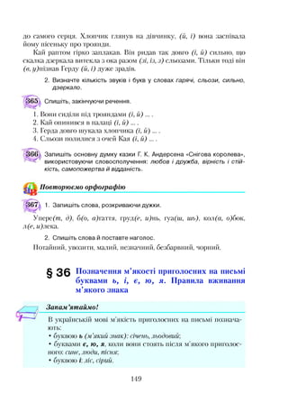 до самого серця. Хлопчик глянув на дівчинку, (й, і) вона заспівала
йому пісеньку про троянди.
Кай раптом гірко заплакав. Він ридав так довго (і, й) сильно, що
скалка дзеркала витекла з ока разом (зі, із, з) сльозами. Тільки тоді він
(в, г/)пізнав Герду (й, і) дуже зрадів.
2. Визначте кількість звуків і букв у словах гарячі, сльози, сильно,
дзеркало.
(|і65^ Спишіть, закінчуючи речення.
1. Вони сиділи під трояндами (і, іі) ....
2. Кай опинився в палаці (і, іі) ....
3. Герда довго шукала хлопчика (і, ії) ....
4. Сльози полилися з очей Кая (і, іі) ....
Запишіть основну думку казки Г. К. Андерсена «Снігова королева»,
використовуючи словосполучення: любов і дружба, вірність і стій­
кість, самопожертва й відданість.
Повторюємо орфографію
^67^ 1. Запишіть слова, розкриваючи дужки.
Упере(т, д), б(о, а)гаття, груд(є, и)нь, гуа(ш, иіь), кол(а, о)бок,
л(е, и)лека.
2. Спишіть слова й поставте наголос.
Потайний, увозити, малий, незначний, безбарвний, чорний.
§ 3 6 Позначення м’якості приголосних на письмі
буквами ь, і, є, ю , я. Правила вживання
м’якого знака
Запам ’ятаймо!*•
В українській мові м’якість приголосних на письмі познача­
ють:
• буквою ь (м’який знак): січень, льодовий;
• буквами є, ю, я, коли вони стоять після м’якого приголос­
ного: сине, люди, пісня',
• буквою і: ліс, сірий.
149
 