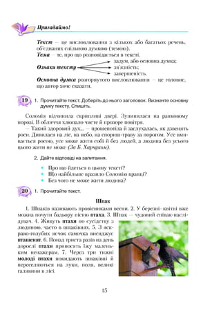 Пригадаймо!
Текст — це висловлювання з кількох або багатьох речень,
об’єднаних спільною думкою (темою).
Тема — те, про що розповідається в тексті.
задум, або основна думка;
Ознаки тексту ----- ►зв’язність;
~~~ -*■ завершеність.
Основна думка розгорнутого висловлювання —це головне,
що автор хоче сказати.
1. Прочитайте текст. Доберіть до нього заголовок. Визначте основну
думку тексту. Спишіть.
Соломія відчинила скрипливі двері. Зупинилася на ранковому
порозі. В обличчя хлюпало чисте й прозоре повітря.
- Такий здоровий дух... —прошепотіла й заслухалась, як дзвенять
роси. Дивилася на ліс, на небо, на спориш-траву за порогом. Усе вми­
вається росою, усе може жити собі й без людей, а людина без усього
цього жити не може (За Б. Харчуком).
2. Дайте відповіді на запитання.
Про що йдеться в цьому тексті?
Що найбільше вразило Соломію вранці?
Без чого не може жити людина?
1. Прочитайте текст.
Шпак
1. Шпаків називають провісниками весни. 2. У березні квітні вже
можна почути бадьору пісню птаха. 3. Шпак —чудовий співак-наслі-
дувач. 4. Живуть птахи по сусідству з
людиною, часто в шпаківнях. 5. З яск­
раво-голубих яєчок самочка висиджує
пташенят. 6. Понад триста разів на день
дорослі птахи приносять їжу малень­
ким ненажерам. 7. Через три тижні
молоді птахи покидають шпаківні й
переселяються на луки, поля, великі
галявини в лісі.
15
 