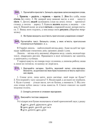 1. Прочитайте прислів’я. Запишіть звуковим записом виділені слова.
1. Травень —радість, а червень —щастя. 2. Літо без хліба, якщо
січень без снігу. 3. Не довіряй козу вовкові пасти, а козі — капусту
сікти. 4. Десять людей залишають сліди на землі, сотня —протоптує
стежку, а тисяча —дорогу. 5. Бджола жалить жалом, а людина —сло­
вом. 6. Повний колос до землі гнеться, а порожній колос догори пнеть­
ся. 7. Вовка ноги годують, а мисливця ноги рятують (Народна твор­
чість).
2. Які букви вказують на м’якість приголосних у виділених словах?
Прочитайте текст. Випишіть слова, у яких м’якість приголосних
позначається буквами і, я, ь.
В Україні липень —найтепліший місяць року. Адже на цей час при­
падає найбільше спекотних днів, грозових дощів і злив.
Липень —місяць ягід, косовиці, збирання меду, злаків, молодої кар­
топлі, лікарських рослин. Працювати в полі починають ще вдосвіта,
а закінчують у сутінках.
У народі кажуть: не сокира годує селянина, а липнева робота; якщо
в липні не спітнієш, то взимку не зігрієшся.
370 1. Відгадайте загадки. Зробіть звуковий запис слів-відгадок.
Визначте, за допомогою яких букв позначено м’якість приголос­
них звуків.12
1. Сонце пече, липа цвіте, жито доспіває, якої пори це буває?
2. Хто перший у хату заходить? 3. Видно край, а до нього не підійдеш.
4. Куди ступиш —усюди маєш, хоч не бачиш, а вживаєш. 5. Під зем­
лею птиця кубло звила і яєць нанесла. 6. Сімсот соколят на одній
подушці сплять.
2. Складіть речення зі словами-відгадками.
Виконайте тестове завдання.
Усі підкреслені букви позначають м’який приголосний звук у рядку
А шість, ліцей, міркувати, піти
Б ізюм, пиріг, тюхтій, ллється
В діти, тямити, нюх, синє
150
 