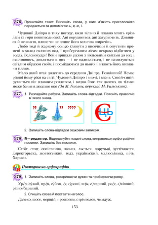 Прочитайте текст. Випишіть слова, у яких м’якість приголосного
передається за допомогою ь, я, ю, і.
Чудовий Дніпро в тиху погоду, коли вільно й плавно мчить крізь
ліси та гори повні води свої. Ані ворухнеться, ані загуркотить. Дивиш­
ся й не знаєш, плине чи не плине його велична широчінь.
Любо тоді й жаркому сонцю глянути з височини й опустити про­
мені в холод скляних вод, і прибережним лісам яскраво відбитися у
водах. Зеленокудрі! Вони припали разом з польовими квітами до вод і,
схилившись, дивляться в них — і не надивляться, і не намилуються
світлим образом своїм, і посміхаються до нього, і вітають його, киваю­
чи гіллям.
Мало який птах долетить до середини Дніпра. Розкішний! Немає
рівної йому ріки на світі. Чудовий Дніпро і вночі, і вдень. Синій-синій,
рухається він плавним розливом, і видно його так далеко, як тільки
може бачити людське око (За М. Гоголем, переклад М. Рильського).
377  1. Розгадайте ребуси. Запишіть слова-відгадки. Поясніть правопис
м’якого знака.
І” ””
<5 ?
2. Запишіть слова-відгадки звуковим записом.
Я—редактор. Відредагуйте подані слова, виправивши орфографічні
помилки. Запишіть без помилок.
Стоїт, спит, сопільчина, лазьня, льється, поручьні, зустічаются,
директорьска, жовтесенкий, ґедз, україньский, малюсьінька, пічь,
Харьків.
Повторюємо орфографію12
1. Запишіть слова, розкриваючи дужки та прибираючи риску.
Ур(о, а)жш, пр(и, еДіом, (г, г)роші, ш(и, с)карний, ро(с, з)кішний,
різно/барвний.
2. Спишіть слова й поставте наголос.
Далеко, шосе, мерщій, прожогом, стрімголов, чимдуж.
153
 