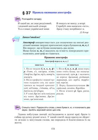§ 3 7 Правила вживання апострофа
Розгадайте загадку.
Я такий же, як знак розділовий,
і відомий шкільній дітворі.
Тав словах української мови
Я пишусь не внизу, а вгорі.
Спробуй лиш написати «ім’я»,
Зразу стану потрібним і я.
Д. Білоус
Запам ’ятаймо!
Апостроф використовується для позначення на письмі роз­
дільної вимови твердих приголосних перед буквами я, ю, е, ї.
Він показує, що ці букви позначають два звуки.
Якщо букви я, ю, є вказують на м’якість попереднього при­
голосного, апостроф не ставиться.
Правопис апострофа
Апостроф перед я, ю, є, ї
пишеться не пишеться
1. Після твердих б, п, в, м, ф і
р: б’ють, в’є, кав’ярня, м’ята,
Стеф’юк, бур’ян, пір’я,матір’ю,
міжгір’я.
2. Після префіксів і першої час­
тини складних слів, які закін­
чуються на твердий приголос­
ний: від’їхати, з’єднати, об’єм,
дит’ясла, пів’яблука.
3. У слові Лук’ян і всіх похідних
від нього: Лук’янівка, Лук’ян-
ченко, лук’янівський.
1. Після б, п, в, м, ф, якщо перед
ними стоїть буква, що позначає
приголосний, крім р, і належить
до кореня: духмяний, різдвяний,
морквяний, але: верб’я, торф’я­
ний, черв’як.
2. Перед буквосполученням йо:
серйозний, мільйон, Воробйов.
3. Після м’якого р: буря, ряска,
рюкзак.
Спишіть текст. Підкресліть слова, у яких букви я, ю, є позначають два
звуки. Зробіть звуковий запис цих слів.
Здавна побутував звичай: від’їжджаючи в далекі краї, брати із
собою грудочку рідної землі. У такий спосіб люди прагнули зберег­
ти зв’язок із могутньою силою, що породила й благословила їх на
життя.
154
 