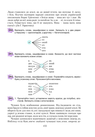 Люди ставилися до землі, як до живої істоти, що відчуває й ласку,
і біль. Влучно відтворив народні уявлення про землю український
письменник Борис Грінченко: «Земля жива вона все чує і знає. Як
люди добрі до неї, вона радіє та пособляє їм, а як —ні, то плаче й гніва­
ється. Гнівається тому, що її не шанують. Вона наша мати, вона
свята!» (За Г. Тарасенко).
Відтворіть слова, зашифровані в схемі. Запишіть їх у два рядки:
у першому — односкладові, у другому — багатоскладові.
якоть
яз
який
яч
ята
ясо
183^ Відтворіть слова, зашифровані в схемі. Визначте, до якої частини
мови належить кожне слово.
Відтворіть слова, зашифровані в схемі. Порівняйте кількість звуків і
букв у кожному слові. Прокоментуйте висновки.
надвечір ^
П ід
пов
пом
пам
якшення
ять
язка
їзд
я
1. Прочитайте текст, уставляючи замість крапок, де потрібно, апо­
строф. Випишіть слова з апострофом.
Чумаки були неабиякими романтиками. Від..їжджаючи по сіль,
вони брали із собою жмутик духм..яної трави, жменьку рідної землі. Ці
обереги були для них св..яті: нагадували про покинуті медв..яні ниви,
укриті р..яскою ставки, м..ятні купелі. Вони навіювали спогади про
зор..яні родинні вечори, коли вся сім..я слухала солов..їні переливи.
Чумаки зупинялися відпочивати зазвичай у невеликих міжгір..ях.
Поблизу села Кам..янече знайдені чумацькі пам..ятки, зокрема де­
155
 