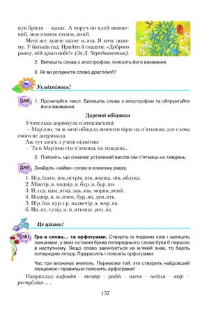 нув бриля —махає. А поруч он клей вишне­
вий, мов півник полив..яний.
Мені все дужче пахне м..ята. Я хочу додо­
му. У батьків сад. Прийти й сказати: «Доброго
ранку, мій драголюбе!» (За Д. Чередниченком).
2. Випишіть слова з апострофом, поясніть його вживання.
3. Як ви розумієте слово драголюб?
УсміхнімосьІ
1. Прочитайте текст. Випишіть слова з апострофом та обґрунтуйте
його вживання.
Даремні обіцянки
Учителька дорікнула п’ятикласниці:
—Мар’яно, ти ж мені обіцяла вивчити вірш на п’ятницю, але слова
свого не дотримала.
Аж тут хтось з учнів підмітив:
Та в Мар’яни сім п’ятниць на тиждень...
2. Поясніть, що означає усталений вислів сім п ’ятниць на тиждень.
Знайдіть «зайве» слово в кожному рядку.
1. Під..їхати, пів..острів, пів..ящика, пів..яблука.
2. Міжгір..я, подвір..я, бур..я, бур..ян.
3. П..єса, пам..ятка, зав..язь, моркв..яний.
4. Подвір..я, м..ячик, бур..як, дев..ять.
5. Пір..їна, кур..єр, надвечір..я, мор..як.
6. Цв..ях, сузір..я, п..ятниця, реп..ях.
Це цікаво!
Гра в слова... та орфограми. Створіть із поданих слів і запишіть
ланцюжки, у яких остання буква попереднього слова була б першою
в наступному. Якщо слово закінчується на м’який знак, то беріть
попередню літеру. Підкресліть і поясніть орфограми.
Час гри визначає вчитель. Переможе той, хто створить найдовший
ланцюжок і правильно пояснить орфограми!
Наприклад: алфавіт — театр —радіо — олень — неділя — якір —
республіка....
157
 