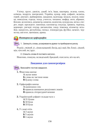 Улітку, ґрунт, джміль, дзьоб, ім’я, їжак, кватирка, лелека, олень,
олівець, подруга, посередині, Україна, цукор, якір, алфавіт, ведмідь,
герой, диктант, жайворонок, завдання, календар, медаль, неділя, озна­
ка, понеділок, середа, театр, учитель, читання, шофер, ясен, абрикос,
бензин, велосипед, дециметр, кишеня, колектив, кукурудза, метал, оче­
рет, пиріг, президент, пшениця, сантиметр, секунда, тривога, черемха,
аеропорт, увечері, гектар, дисципліна, ззаду, інженер, кілометр, міль­
йон, напам’ять, республіка, сигнал, температура, футбол, цемент, чер­
нетка, шістсот, щотижня, ярина.
Повторюємо орфографію
1. Запишіть слова, розкриваючи дужки та прибираючи риску.
Рідкі б', ст)тш, (с, з)хвильований, боє(ц, ць), во(і, /)н, бли(с, з)ький,
в(и, с)селий, не/друг.
2. Спишіть слова й поставте наголос.
Поштовх, спонука, нелюдський, бридкий, скиглити, віч-на-віч.
Завдання для самоперевірки
Виконайте тестові завдання.
1. Фонетика вивчає
А звуки мови
Б слова як частини мови
В будову слова
2. Орфографія вивчає
А написання слів
Б правила вживання розділових знаків
В правила літературної вимови
3. Український алфавіт складається з
А ЗІ букви
Б 32 букв
В 33 букв
4. У слові ґедзь
А 3 звуки
Б 5 звуків
В 4 звуки
158
 