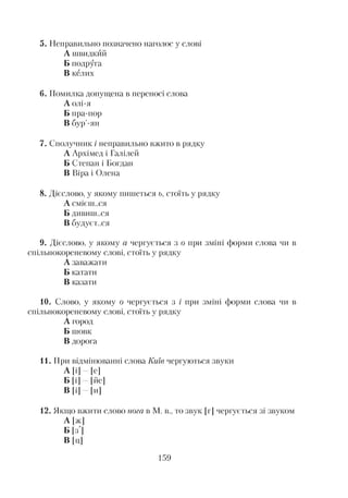5. Неправильно позначено наголос у слові
А швидкий
Б подруга
В келих
6. Помилка допущена в переносі слова
А олі-я
Б пра-пор
В бур’-ян
7. Сполучник і неправильно вжито в рядку
А Архімед і Галілей
Б Степан і Богдан
В Віра і Олена
8. Дієслово, у якому пишеться ь, стоїть у рядку
А смієш..ся
Б дивині..ся
В будуєт..ся
9. Дієслово, у якому а чергується з о при зміні форми слова чи в
спільнокореневому слові, стоїть у рядку
А заважати
Б катати
В казати
10. Слово, у якому о чергується з і при зміні форми слова чи в
спільнокореневому слові, стоїть у рядку
А город
Б шовк
В дорога
11. При відмінюванні слова Київ чергуються звуки
А [і] [е]
Б [і] [йе]
В [і] [и]
12. Якщо вжити слово нога в М. в., то звук [г] чергується зі звуком
А [ж]
Б [зі
В [ц]
159
 