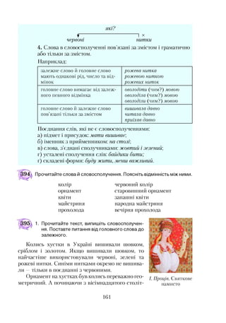 які?
f І X
червоні нитки
4. Слова в словосполученні пов’язані за змістом і граматично
або тільки за змістом.
Наприклад:
залежне слово й головне слово
мають однакові рід, число та від­
мінок
рож ева нит ка
рож евою нит кою
рож евих нит ок
головне слово вимагає від залеж­
ного певного відмінка
оволодіт и (чим?) мовою
оволоділа (чим?) мовою
оволоділи (чим?) мовою
головне слово й залежне слово
пов’язані тільки за змістом
виш ивала давно
чит ала давно
приїхав давно
Поєднання слів, які не є словосполученнями:
а) підмет і присудок: мати вишиває,
б) іменник з прийменником: на столі;
в) слова, з’єднані сполучниками: жовтий і зелений;
г) усталені сполучення слів: байдики бити;
ґ) складені форми: буду жити, менш, важливий.
Прочитайте слова й словосполучення. Поясніть відмінність між ними.
колір
орнамент
квіти
майстриня
прохолода
червоний колір
старовинний орнамент
запашні квіти
народна майстриня
вечірня прохолода1
1. Прочитайте текст, випишіть словосполучен­
ня. Поставте питання від головного слова до
залежного.
Колись хустки в Україні вишивали шовком,
сріблом і золотом. Якщо вишивали шовком, то
найчастіше використовували червоні, зелені та
рожеві нитки. Синіми нитками окремо не вишива­
ли —тільки в поєднанні з червоними.
Орнамент на хустках був колись переважно гео­
метричний. А починаючи з вісімнадцятого століт-
I. П рощ е. Святкове
намисто
161
 