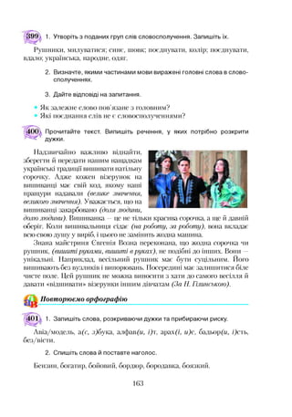 99 1. Утворіть з поданих груп слів словосполучення. Запишіть їх.
Рушники, милуватися; синє, шовк; поєднувати, колір; поєднувати,
вдало; українська, народне, одяг.
2. Визначте, якими частинами мови виражені головні слова в слово­
сполученнях.
3. Дайте відповіді на запитання.
Як залежне слово пов’язане з головним?
Які поєднання слів не є словосполученнями?
Прочитайте текст. Випишіть речення, у яких потрібно розкрити
дужки.
Надзвичайно важливо віднайти,
зберегти й передати нашим нащадкам
українські традиції вишивати натільну
сорочку. Адже кожен візерунок на
вишиванці має свій код, якому наші
пращури надавали (велике значення,
великого значення). Уважається, що на
вишиванці закарбовано (доля людини,
долю людини). Вишиванка —це не тільки красива сорочка, а ще й давній
оберіг. Коли вишивальниця сідає (на роботу, за роботу), вона вкладає
всю свою душу у виріб, і цього не замінить жодна машина.
Знана майстриня Євгенія Возна переконана, що жодна сорочка чи
рушник, (вишиті руками, вишиті вруках), не подібні до інших. Вони -
унікальні. Наприклад, весільний рушник має бути суцільним. Його
вишивають без вузликів і випорювань. Посередині має залишитися біле
чисте поле. Цей рушник не можна виносити з хати до самого весілля й
давати «відшивати» візерунки іншим дівчатам (За Н. Гілинською).
Повторюємо орфографію12
1. Запишіть слова, розкриваючи дужки та прибираючи риску.
Авіа/модель, а(с, з)бука, алфав(и, і)т, арах?/, и)с, бадьор(и, і)сть,
без/вісти.
2. Спишіть слова й поставте наголос.
Бензин, богатир, бойовий, бордюр, бородавка, боязкий.
163
 