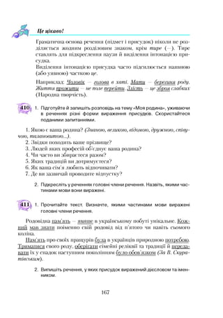 Це цікавоІ
Граматична основа речення (підмет і присудок) ніколи не роз­
діляється жодним розділовим знаком, крім тире (—). Тире
ставлять для підкреслення паузи й виділення інтонацією при­
судка.
Виділення інтонацією присудка часто підсилюється наявною
(або уявною) часткою це.
Наприклад: Чоловік — голова в хаті. Мати — берегиня роду.
Життя прожити —не поле перейти. Злість —це зброя слабких
(Народна творчість).
410 1. Підготуйте й запишіть розповідь на тему «Моя родина», уживаючи
в реченнях різні форми вираження присудків. Скористайтеся
поданими запитаннями.
1. Якою є ваша родина? (Знаною, великою, відомою, дружною, співу­
чою, талановитою...).
2. Звідки походить ваше прізвище?
3. Людей яких професій об’єднує ваша родина?
4. Чи часто ви збираєтеся разом?
5. Яких традицій ви дотримуєтеся?
6. Як ваша сім’я любить відпочивати?
7. Де ви зазвичай проводите відпустку?
2. Підкресліть у реченнях головні члени речення. Назвіть, якими час­
тинами мови вони виражені.
1. Прочитайте текст. Визначте, якими частинами мови виражені
головні члени речення.
Родовідна пам’ять —явиттте в українському побуті унікальне. Кож­
ний мав знати поіменно свій родовід від п’ятого чи навіть сьомого
коліна.
Пам’ять про своїх пращурів була в українців природною потребою.
Триматися свого роду, оберігати сімейні реліквії та традиції й переда­
вати їх у спадок наступним поколінням було обов’язком (За В. Скура-
тівським).2
2. Випишіть речення, у яких присудок виражений дієсловом та імен­
ником.
167
 