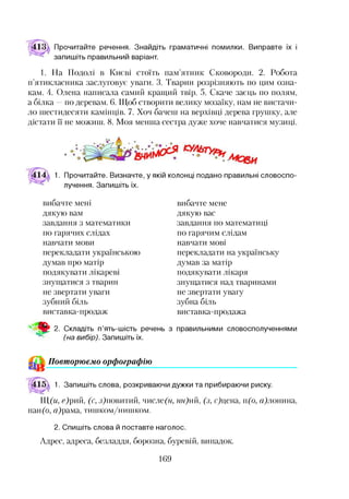 Прочитайте речення. Знайдіть граматичні помилки. Виправте їх і
запишіть правильний варіант.
1. На Подолі в Києві стоїть пам’ятник Сковороди. 2. Робота
п’ятикласника заслуговує уваги. 3. Тварин розрізняють по цим озна­
кам. 4. Олена написала самий кращий твір. 5. Скаче заєць по полям,
а білка —по деревам. 6. Щоб створити велику мозаїку, нам не вистачи­
ло шестидесяти камінців. 7. Хоч бачені на верхівці дерева грушку, але
дістати її не можиш. 8. Моя менша сестра дуже хоче навчатися музиці.
1. Прочитайте. Визначте, у якій колонці подано правильні словоспо­
лучення. Запишіть їх.
вибачте мені
дякую вам
завдання з математики
по гарячих слідах
навчати мови
перекладати українською
думав про матір
подякувати лікареві
знущатися з тварин
не звертати уваги
зубний біль
виставка-продаж
вибачте мене
дякую вас
завдання по математиці
по гарячим слідам
навчати мові
перекладати на українську
думав за матір
подякувати лікаря
знущатися над тваринами
не звертати увагу
зубна біль
виставка-продажа
9 2. Складіть п’ять-шість речень з правильними словосполученнями*12
(на вибір). Запишіть їх.
& Повторюємо орфографію
1. Запишіть слова, розкриваючи дужки та прибираючи риску.
Щ (и, е)рий, (с, з)повитий, числе(н, нн) й, (з, с)цена, п(о, Щлонина,
пан(о, а)рама, тишком/нишком.
2. Спишіть слова й поставте наголос.
Адрес, адреса, безладдя, борозна, буревій, випадок.
169
 