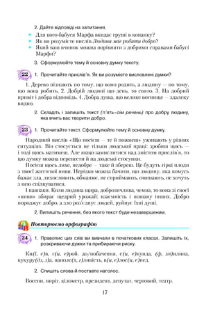 2. Дайте відповіді на запитання.
Для кого бабуся Марфа вкидає груші в копанку?
Як ви розумієте вислів Людина має робити добро?
Який ваш вчинок можна порівняти з добрими справами бабусі
Марфи?
3. Сформулюйте тему й основну думку тексту.
1. Прочитайте прислів’я. Як ви розумієте висловлені думки?
1. Дерево пізнають по тому, що воно родить, а людину —по тому,
що вона робить. 2. Добрій людині що день, то свято. 3. На добрий
привіт і добра відповідь. 4. Добра душа, що велике вогнище —здалеку
видно.
2. Складіть і запишіть текст (п ’ять-сім речень) про добру людину,
яка вчить вас творити добро.
1. Прочитайте текст. Сформулюйте тему й основну думку.
Народний вислів «Що посієш —те й пожнеш» уживають у різних
ситуаціях. Він стосується не тільки людської праці: зробиш щось —
і тоді щось матимеш. Але якщо замислитися над змістом прислів’я, то
цю думку можна перенести й на людські стосунки.
Посієш щось лихе, недобре —таке й збереш. Це будуть гіркі плоди
з твоєї життєвої ниви. Нерідко можна бачити, що людину, яка комусь
бажає зла, лихословить, обманює, не сприймають, оминають, не хочуть
з нею спілкуватися.
І навпаки. Коли людина щира, доброзичлива, чемна, то вона зі своєї
«ниви» збирає щедрий урожай: взаємність і пошану інших. Добро
породжує добро, а зло роз’єднує людей, руйнує їхні душі.
2. Випишіть речення, без якого текст буде незавершеним.
^ Повторюємо орфографію
24  1. Правопис цих слів ви вивчали в початкових класах. Запишіть їх,
розкриваючи дужки та прибираючи риску.
І(и(7, є)в, т(и, еДюй, до/побачення, с(и, ефсупда, (ф, хв) илипа,
кукурудз, з)а, наполе(х, гфіивість, в(и, е)лос(и, ефіед.
2. Спишіть слова й поставте наголос.
Восени, пиріг, кілометр, президент, депутат, черговий, театр.
17
 