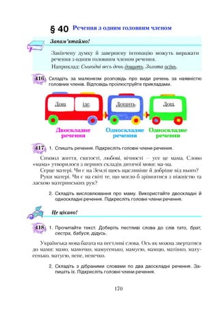 § 4 0 Речення з одним головним членом
Запам ’ятаймо!
Закінчену думку й завершену інтонацію можуть виражати
речення з одним головним членом речення.
Наприклад: Сьогодні весь день дощить. Золота ость.
Складіть за малюнком розповідь про види речень за наявністю
головних членів. Відповідь проілюструйте прикладами.
Дощ-
О о
Двоскладне Односкладне Односкладне
речення речення речення
1. Спишіть речення. Підкресліть головні члени речення.
Символ життя, святості, любові, вічності — усе це мама. Слово
«мама» утворилося з перших складів дитячої мови: ма-ма.
Серце матері. Чи є на Землі щось щасливіше й добріше від нього?
Руки матері. Чи є на світі те, що могло б зрівнятися з ніжністю та
ласкою материнських рук?
2. Складіть висловлювання про маму. Використайте двоскладні й
односкладні речення. Підкресліть головні члени речення.
Це цікавоІ
1. Прочитайте текст. Доберіть пестливі слова до слів тато, брат,
сестра, бабуся, дідусь.
Українська мова багата на пестливі слова. Ось як можна звертатися
до мами: мамо, мамочко, мамусенько, мамусю, мамцю, матінко, мату­
сенько, матусю, нене, ненечко.2
2. Складіть з дібраними словами по два двоскладні речення. За­
пишіть їх. Підкресліть головні члени речення.
170
 