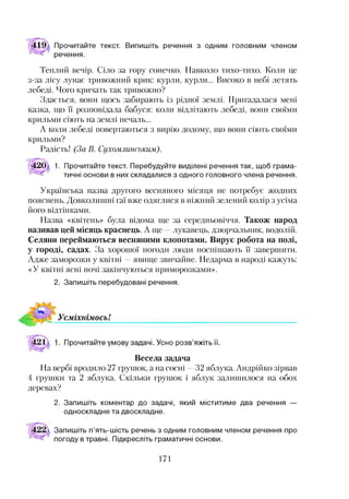 Прочитайте текст. Випишіть речення з одним головним членом
речення.
Теплий вечір. Сіло за гору сонечко. Навколо тихо-тихо. Коли це
з-за лісу лунає тривожний крик: курли, курли... Високо в небі летять
лебеді. Чого кричать так тривожно?
Здається, вони щось забирають із рідної землі. Пригадалася мені
казка, що ЇЇ розповідала бабуся: коли відлітають лебеді, вони своїми
крильми сіють на землі печаль...
А коли лебеді повертаються з вирію додому, що вони сіють своїми
крильми?
Радість! (За В. Сухомлинським).
420 1. Прочитайте текст. Перебудуйте виділені речення так, щоб грама­
тичні основи в них складалися з одного головного члена речення.
Українська назва другого весняного місяця не потребує жодних
пояснень. Довколишні гаї вже одяглися в ніжний зелений колір з усіма
його відтінками.
Назва «квітень» була відома ще за середньовіччя. Також народ
називав цей місяць краснець. А ще —лукавець, дзюрчальник, водолій.
Селяни переймаються весняними клопотами. Вирує робота на полі,
у городі, садах. За хорошої погоди люди поспішають її завершити.
Адже заморозки у квітні —явище звичайне. Недарма в народі кажуть:
«У квітні ясні ночі закінчуються приморозками».
2. Запишіть перебудовані речення.
Весела задача
На вербі вродило 27 грушок, а на сосні —32 яблука. Андрійко зірвав
4 грушки та 2 яблука. Скільки грушок і яблук залишилося на обох
деревах?
2. Запишіть коментар до задачі, який міститиме два речення —
односкладне та двоскладне.
Запишіть п’ять-шість речень з одним головним членом речення про
погоду в травні. Підкресліть граматичні основи.
171
 