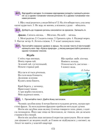 Відгадайте загадки. Із словами-відгадками складіть ізапишіть речен­
ня: а) з одним головним членом речення; б) з двома головними чле­
нами речення.
1. Що у воді родиться, а води боїться? 2. На літо вбирається, а на зиму
одежі цурається. 3. Не жар, не вогонь, а візьмеш у руки —обпалить.
Доберіть до поданих речень синонімічні за зразком. Запишіть їх.
Зразок. Світить місяць. Місячно. На небі місяць.
1. Мені радісно. 2. Сходить сонце. 3. Гримить грім. 4. Надворі мороз.
5. Настає вечір. 6. Летить сніжок. 7. У класі запанувала тиша.
Прочитайте виразно уривок із вірша. На основі тексту й фотографії
напишіть міні-твір «Краса природи», у якому використайте речення з
одним головним членом.
Журба
Стоїть гора високая,
Попід горою гай,
Зелений гай, густесенький,
Неначе справді рай.
Під гаєм в’ється річенька,
Як скло вода блищить;
Долиною зеленою
Кудись вона біжить.
Край берега, у затишку,
Прив’язані човни;
А три верби схилилися,
Мов журяться вони, -
Що пройде любе літечко,
Повіють холода,
Осиплеться їх листячко -
І понесе вода.
Л. Глібов
1. Прочитайте текст. Дайте йому заголовок.
Чоловік загубив кому й почав боятися складних речень, шукав про­
стіші фрази. За нескладними фразами прийшли нескладні думки.
Потім він загубив знак оклику й почав говорити тихо, рівно, з одні­
єю інтонацією. Ного вже ніщо не бентежило, не тішило, він до всього
ставився без емоцій.
Потім він загубив знак питання й перестав запитувати. Він не вияв­
ляв цікавості до жодних подій, де б вони не відбувалися: у космосі, на
Землі чи навіть у власній квартирі.
172
 